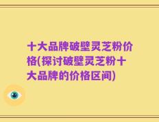 十大品牌破壁灵芝粉价格(探讨破壁灵芝粉十大品牌的价格区间)