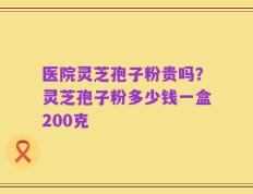 医院灵芝孢子粉贵吗？灵芝孢子粉多少钱一盒200克