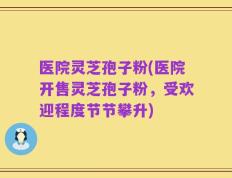 医院灵芝孢子粉(医院开售灵芝孢子粉，受欢迎程度节节攀升)