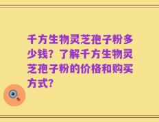 千方生物灵芝孢子粉多少钱？了解千方生物灵芝孢子粉的价格和购买方式？