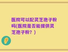 医院可以配灵芝孢子粉吗(医院是否能提供灵芝孢子粉？)
