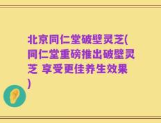 北京同仁堂破壁灵芝(同仁堂重磅推出破壁灵芝 享受更佳养生效果)