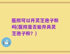 医院可以开灵芝孢子粉吗(医院是否能开具灵芝孢子粉？)