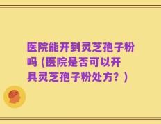 医院能开到灵芝孢子粉吗 (医院是否可以开具灵芝孢子粉处方？)