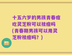 十五六岁的男孩青春痘吃灵芝粉可以祛痘吗 (青春期男孩可以用灵芝粉祛痘吗？)