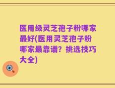 医用级灵芝孢子粉哪家最好(医用灵芝孢子粉哪家最靠谱？挑选技巧大全)