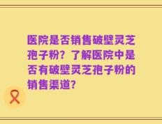 医院是否销售破壁灵芝孢子粉？了解医院中是否有破壁灵芝孢子粉的销售渠道？