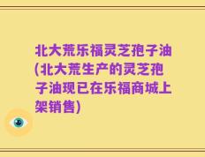 北大荒乐福灵芝孢子油(北大荒生产的灵芝孢子油现已在乐福商城上架销售)