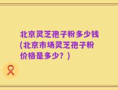 北京灵芝孢子粉多少钱(北京市场灵芝孢子粉价格是多少？)