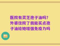 医院有灵芝孢子油吗？外婆住院了我能买点孢子油给她增强免疫力吗