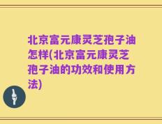 北京富元康灵芝孢子油怎样(北京富元康灵芝孢子油的功效和使用方法)