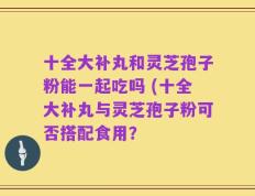 十全大补丸和灵芝孢子粉能一起吃吗 (十全大补丸与灵芝孢子粉可否搭配食用？