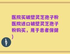 医院买破壁灵芝孢子粉医院进口破壁灵芝孢子粉购买，用于患者保健)