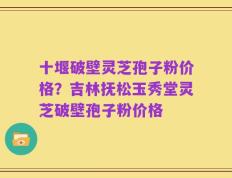 十堰破壁灵芝孢子粉价格？吉林抚松玉秀堂灵芝破壁孢子粉价格