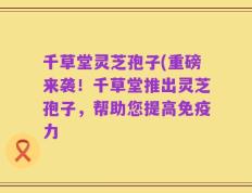 千草堂灵芝孢子(重磅来袭！千草堂推出灵芝孢子，帮助您提高免疫力