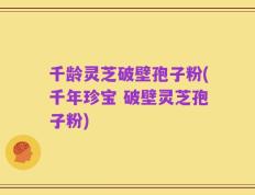 千龄灵芝破壁孢子粉(千年珍宝 破壁灵芝孢子粉)