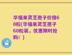 华福来灵芝孢子价格60粒(华福来灵芝孢子60粒装，优惠限时抢购！)