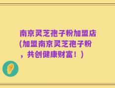 南京灵芝孢子粉加盟店(加盟南京灵芝孢子粉，共创健康财富！)