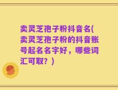 卖灵芝孢子粉抖音名(卖灵芝孢子粉的抖音账号起名名字好，哪些词汇可取？)