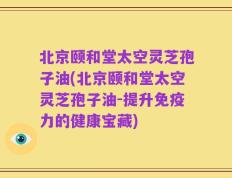 北京颐和堂太空灵芝孢子油(北京颐和堂太空灵芝孢子油-提升免疫力的健康宝藏)