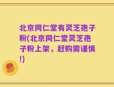 北京同仁堂有灵芝孢子粉(北京同仁堂灵芝孢子粉上架，赶购需谨慎!)