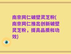 南京同仁破壁灵芝粉(南京同仁推出创新破壁灵芝粉，提高品质和功效)