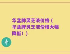 华孟牌灵芝液价格 (华孟牌灵芝液价格大幅降低！)