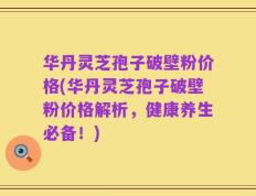 华丹灵芝孢子破壁粉价格(华丹灵芝孢子破壁粉价格解析，健康养生必备！)