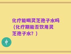 化疗能喝灵芝孢子水吗 (化疗期能否饮用灵芝孢子水？)