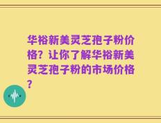 华裕新美灵芝孢子粉价格？让你了解华裕新美灵芝孢子粉的市场价格？