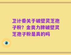 卫计委关于破壁灵芝孢子粉？金奥力牌破壁灵芝孢子粉是真的吗
