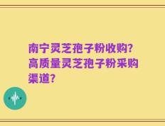 南宁灵芝孢子粉收购？高质量灵芝孢子粉采购渠道？