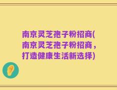 南京灵芝孢子粉招商(南京灵芝孢子粉招商，打造健康生活新选择)