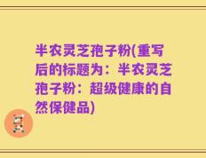 半农灵芝孢子粉(重写后的标题为：半农灵芝孢子粉：超级健康的自然保健品)