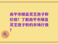 南平市顺昌灵芝孢子粉价格？了解南平市顺昌灵芝孢子粉的市场行情？
