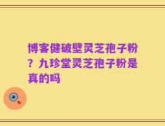 博客健破壁灵芝孢子粉？九珍堂灵芝孢子粉是真的吗