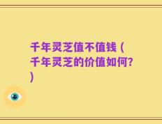 千年灵芝值不值钱 (千年灵芝的价值如何？)