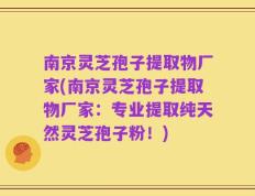 南京灵芝孢子提取物厂家(南京灵芝孢子提取物厂家：专业提取纯天然灵芝孢子粉！)