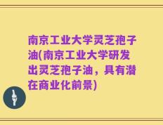 南京工业大学灵芝孢子油(南京工业大学研发出灵芝孢子油，具有潜在商业化前景)