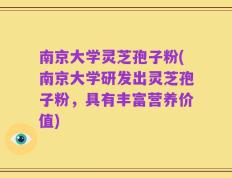 南京大学灵芝孢子粉(南京大学研发出灵芝孢子粉，具有丰富营养价值)