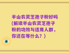 半山农灵芝孢子粉好吗(解读半山农灵芝孢子粉的功效与适用人群，你还在等什么？)