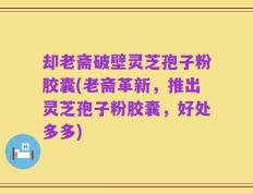却老斋破壁灵芝孢子粉胶囊(老斋革新，推出灵芝孢子粉胶囊，好处多多)