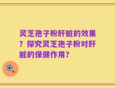 灵芝孢子粉肝脏的效果？探究灵芝孢子粉对肝脏的保健作用？