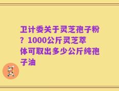 卫计委关于灵芝孢子粉？1000公斤灵芝萃体可取出多少公斤纯孢子油