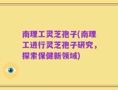 南理工灵芝孢子(南理工进行灵芝孢子研究，探索保健新领域)