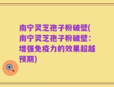 南宁灵芝孢子粉破壁(南宁灵芝孢子粉破壁：增强免疫力的效果超越预期)