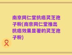 南京同仁堂抗癌灵芝孢子粉(南京同仁堂推出抗癌效果显著的灵芝孢子粉)