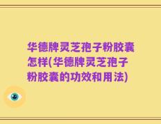 华德牌灵芝孢子粉胶囊怎样(华德牌灵芝孢子粉胶囊的功效和用法)