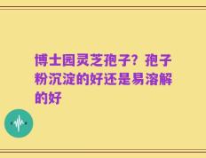 博士园灵芝孢子？孢子粉沉淀的好还是易溶解的好