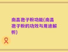 南昌孢子粉功能(南昌孢子粉的功效与用途解析)